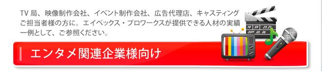 エンタメ企業様向け TV局、映像制作会社、イベント制作会社、広告代理店、キャスティングご担当者様の方に。エイベックス・プロワークスが提供できる人材の実績一例として、ご参照ください。